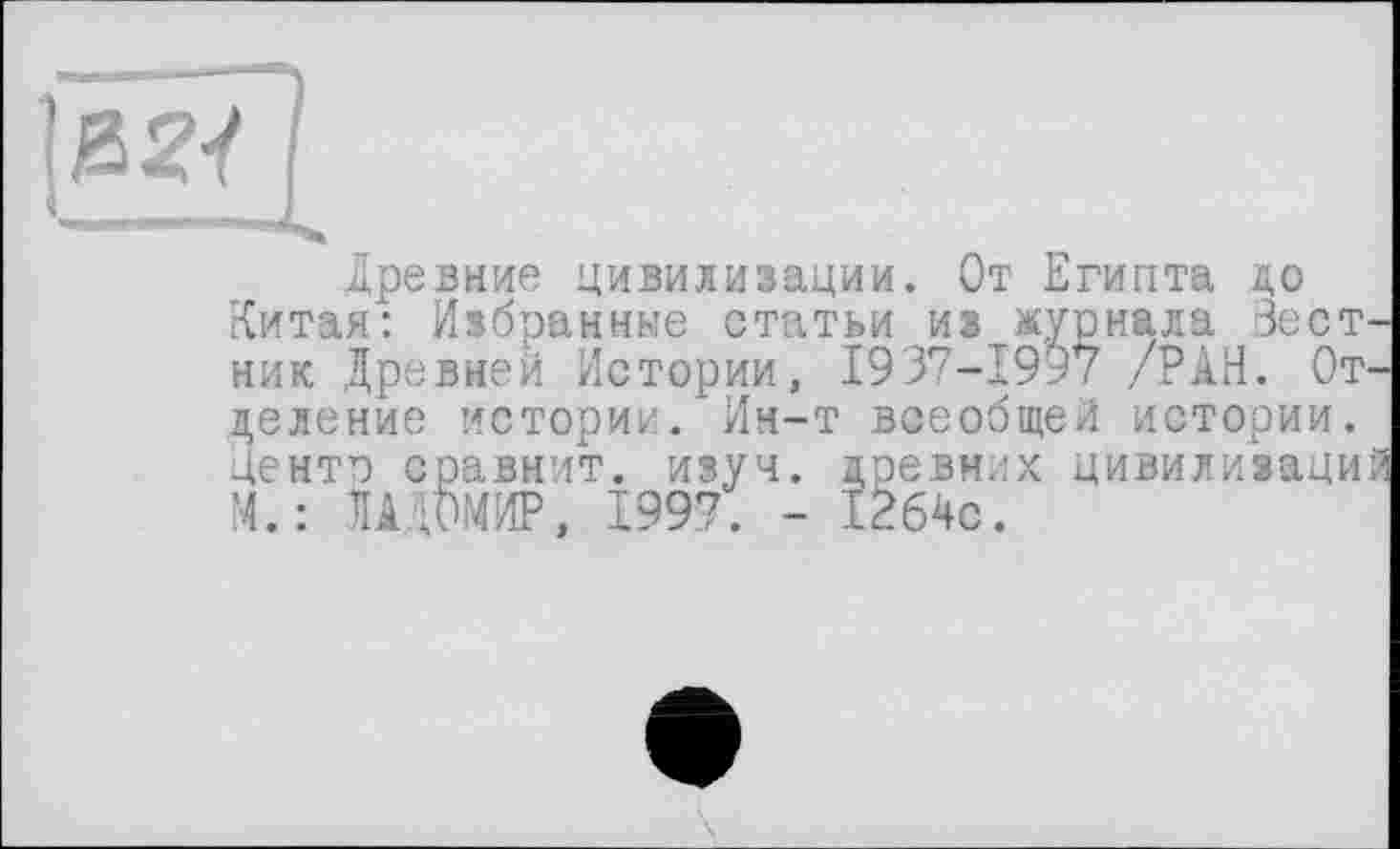 ﻿&2<
Древние цивилизации. От Египта до Китая: Избранные статьи из журнала Вестник Древней Истории, 1937-1997 /РАН. Отделение истории. Ин-т всеобщей истории. Денте сравнит, изуч. древних цивилизаций Ч.: ДАДОМИР, 1997. - 1264с.